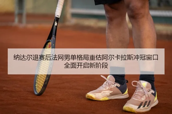 纳达尔退赛后法网男单格局重估阿尔卡拉斯冲冠窗口全面开启新阶段