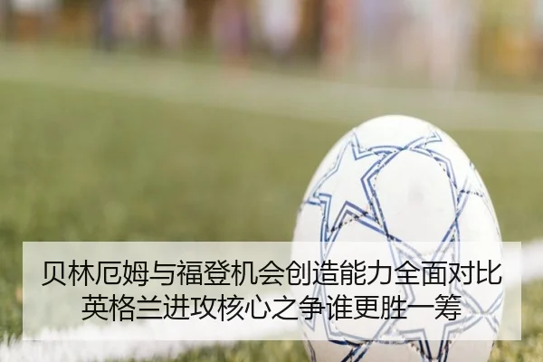 贝林厄姆与福登机会创造能力全面对比英格兰进攻核心之争谁更胜一筹